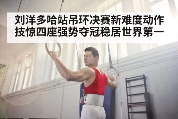 刘洋多哈站吊环决赛新难度动作技惊四座强势夺冠稳居世界第一