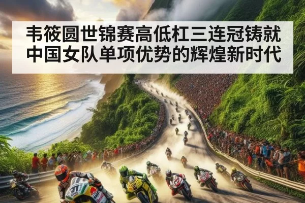 韦筱圆世锦赛高低杠三连冠铸就中国女队单项优势的辉煌新时代