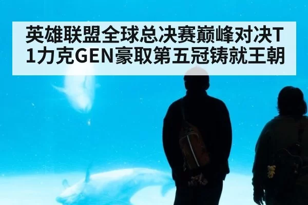 英雄联盟全球总决赛巅峰对决T1力克GEN豪取第五冠铸就王朝