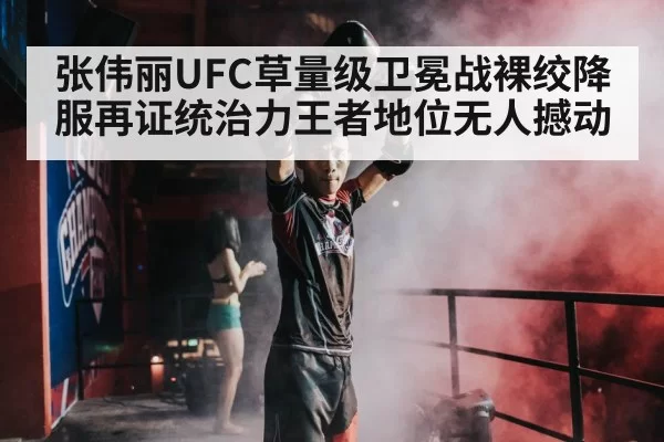 张伟丽UFC草量级卫冕战裸绞降服再证统治力王者地位无人撼动