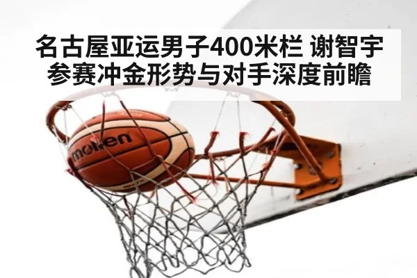 名古屋亚运男子400米栏 谢智宇参赛冲金形势与对手深度前瞻